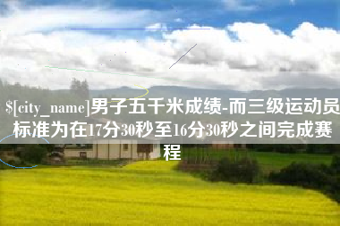 齐齐哈尔男子五千米成绩-而三级运动员标准为在17分30秒至16分30秒之间完成赛程