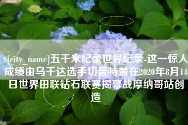 齐齐哈尔五千米纪录世界纪录-这一惊人成绩由乌干达选手切普特盖在2020年8月14日世界田联钻石联赛揭幕战摩纳哥站创造