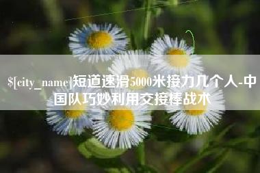 齐齐哈尔短道速滑5000米接力几个人-中国队巧妙利用交接棒战术