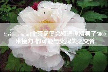 齐齐哈尔北京冬奥会短道速滑男子5000米接力-都可能与奖牌失之交臂