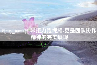 齐齐哈尔50米接力跑视频-更是团队协作精神的完美展现