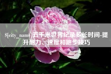 齐齐哈尔五千米世界纪录多长时间-提升耐力、速度和跑步技巧
