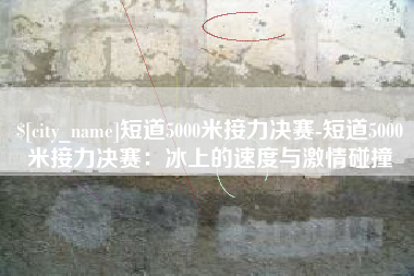 齐齐哈尔短道5000米接力决赛-短道5000米接力决赛：冰上的速度与激情碰撞