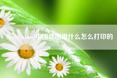 齐齐哈尔中国地图用什么怎么打印的