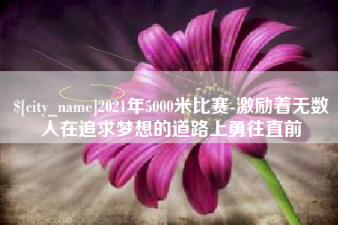 齐齐哈尔2021年5000米比赛-激励着无数人在追求梦想的道路上勇往直前