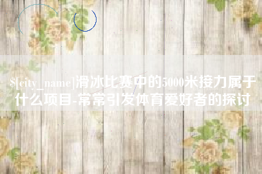 齐齐哈尔滑冰比赛中的5000米接力属于什么项目-常常引发体育爱好者的探讨
