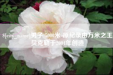 齐齐哈尔男子 5000米-原纪录由万米之王贝克勒于2004年创造