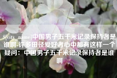 齐齐哈尔中国男子五千米记录保持者是谁啊-许多田径爱好者心中都有这样一个疑问：中国男子五千米记录保持者是谁啊