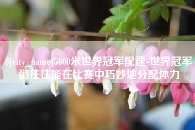 齐齐哈尔5000米世界冠军配速-世界冠军们往往能在比赛中巧妙地分配体力