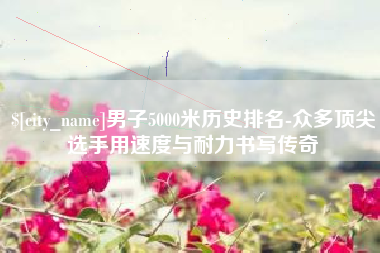 齐齐哈尔男子5000米历史排名-众多顶尖选手用速度与耐力书写传奇