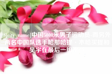 齐齐哈尔中国5000米男子运动员-而另外两名中国队选手哈那哈提·木哈买提和吴宇在最后一组出场