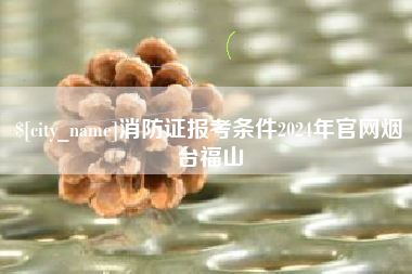 齐齐哈尔消防证报考条件2024年官网烟台福山